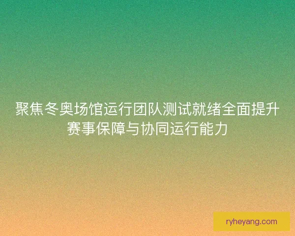 聚焦冬奥场馆运行团队测试就绪全面提升赛事保障与协同运行能力
