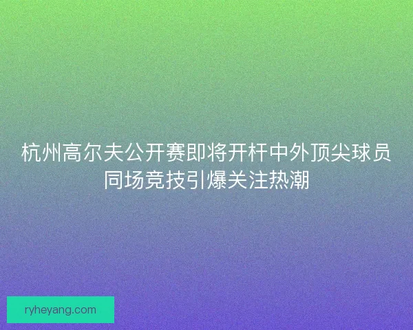 杭州高尔夫公开赛即将开杆中外顶尖球员同场竞技引爆关注热潮