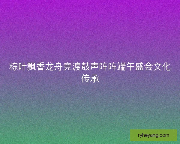 粽叶飘香龙舟竞渡鼓声阵阵端午盛会文化传承