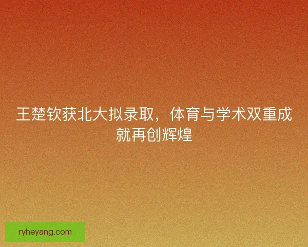 王楚钦获北大拟录取，体育与学术双重成就再创辉煌