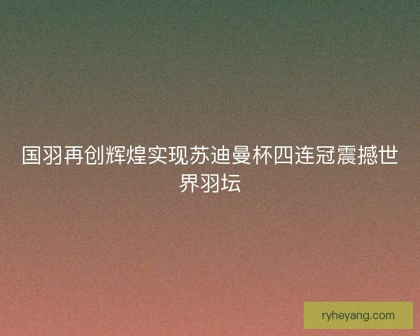 国羽再创辉煌实现苏迪曼杯四连冠震撼世界羽坛