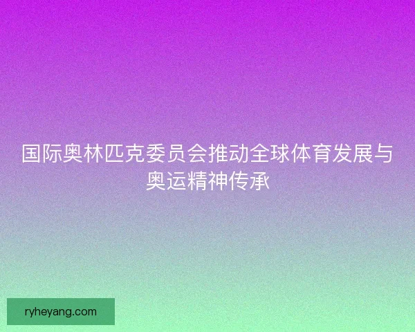 国际奥林匹克委员会推动全球体育发展与奥运精神传承