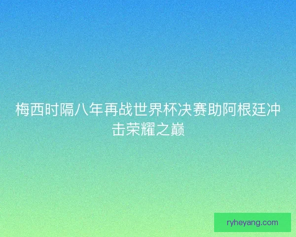 梅西时隔八年再战世界杯决赛助阿根廷冲击荣耀之巅