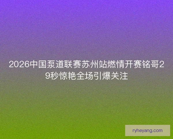 2026中国泵道联赛苏州站燃情开赛铭哥29秒惊艳全场引爆关注