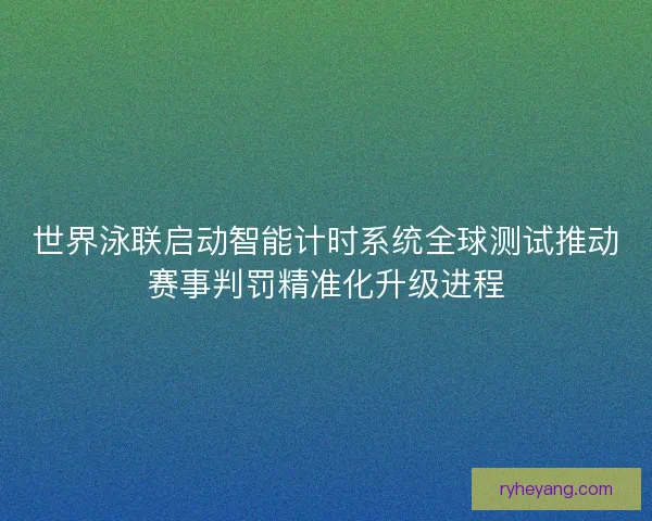 世界泳联启动智能计时系统全球测试推动赛事判罚精准化升级进程