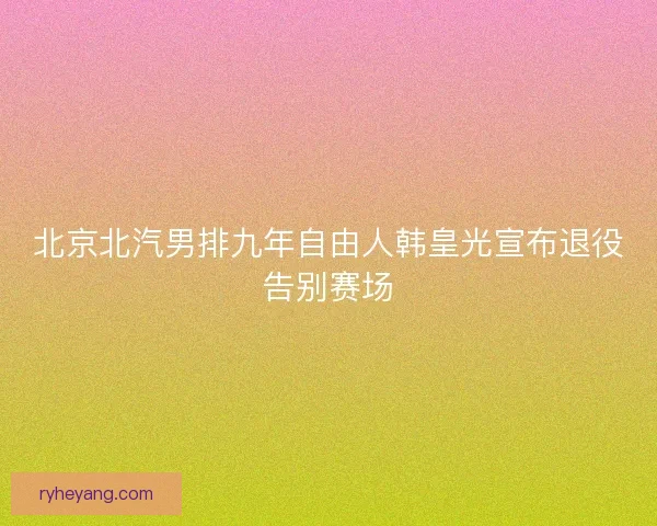 北京北汽男排九年自由人韩皇光宣布退役告别赛场