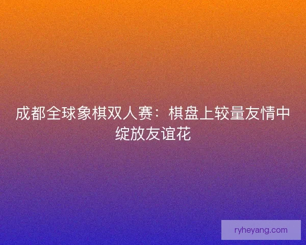 成都全球象棋双人赛：棋盘上较量友情中绽放友谊花
