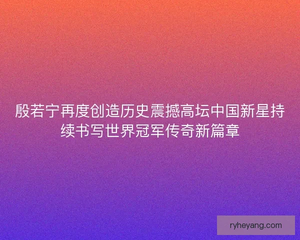 殷若宁再度创造历史震撼高坛中国新星持续书写世界冠军传奇新篇章