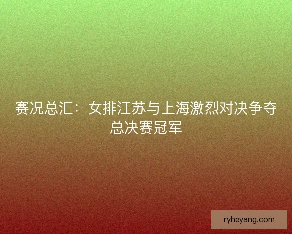 赛况总汇：女排江苏与上海激烈对决争夺总决赛冠军