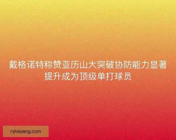 戴格诺特称赞亚历山大突破协防能力显著提升成为顶级单打球员