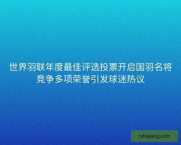 世界羽联年度最佳评选投票开启国羽名将竞争多项荣誉引发球迷热议