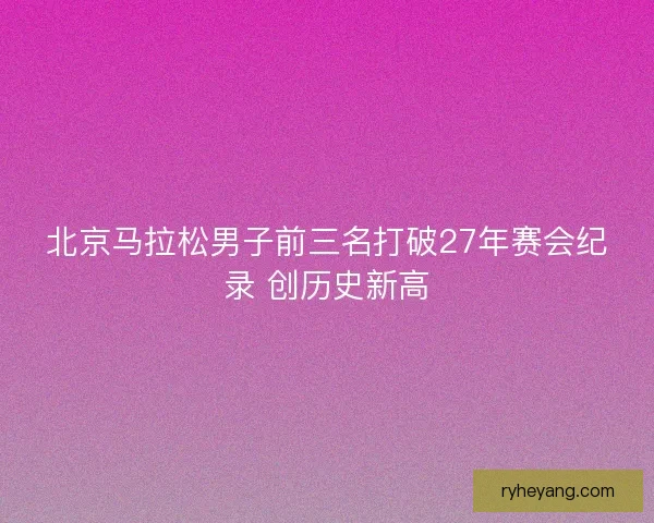 北京马拉松男子前三名打破27年赛会纪录 创历史新高